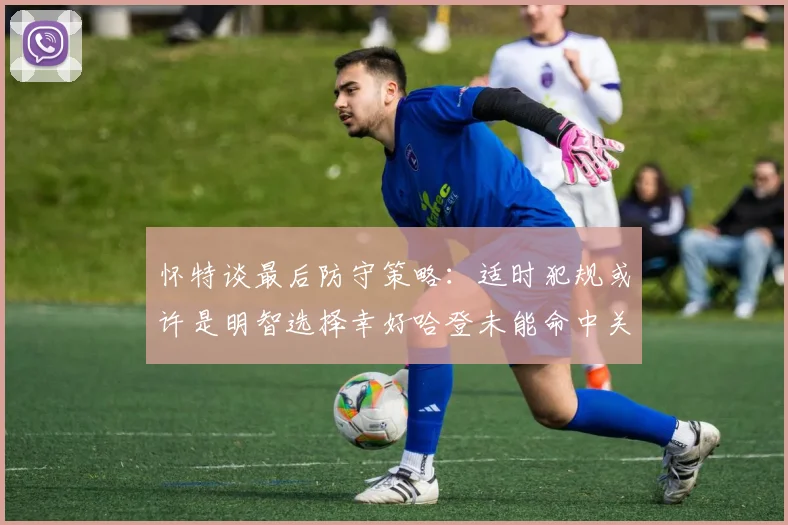 怀特谈最后防守策略：适时犯规或许是明智选择幸好哈登未能命中关键投篮