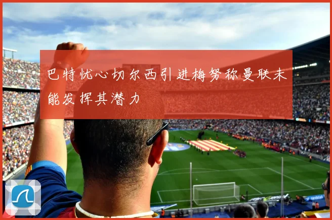 巴特忧心切尔西引进梅努称曼联未能发挥其潜力