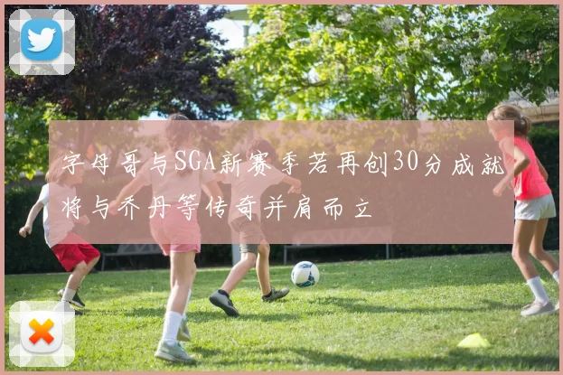 字母哥与SGA新赛季若再创30分成就将与乔丹等传奇并肩而立