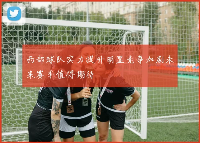 西部球队实力提升明显竞争加剧未来赛季值得期待