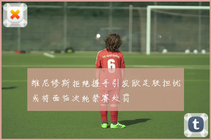 维尼修斯拒绝握手引发欧足联担忧或将面临次轮禁赛处罚