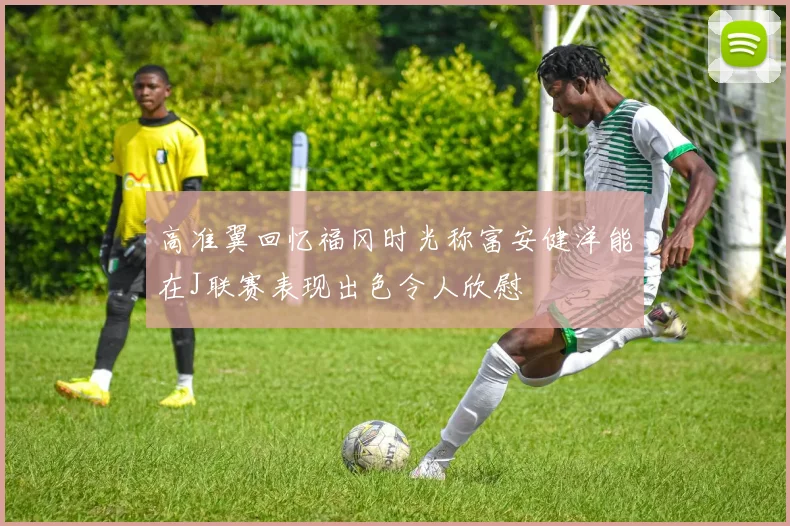高准翼回忆福冈时光称富安健洋能在J联赛表现出色令人欣慰