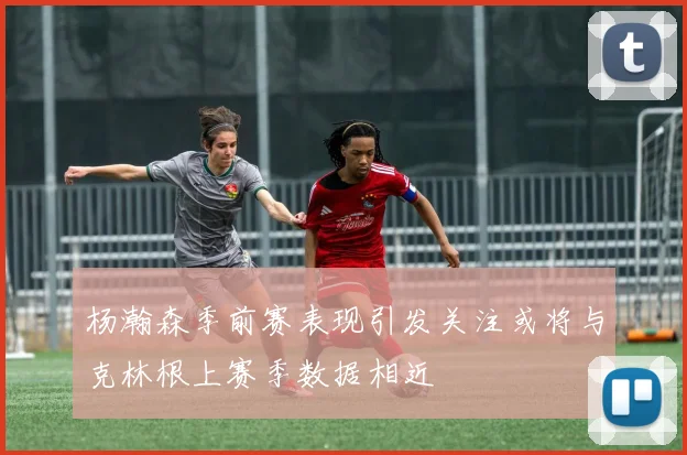 杨瀚森季前赛表现引发关注或将与克林根上赛季数据相近