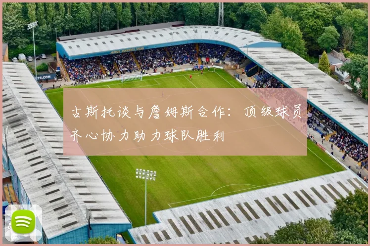 古斯托谈与詹姆斯合作：顶级球员齐心协力助力球队胜利