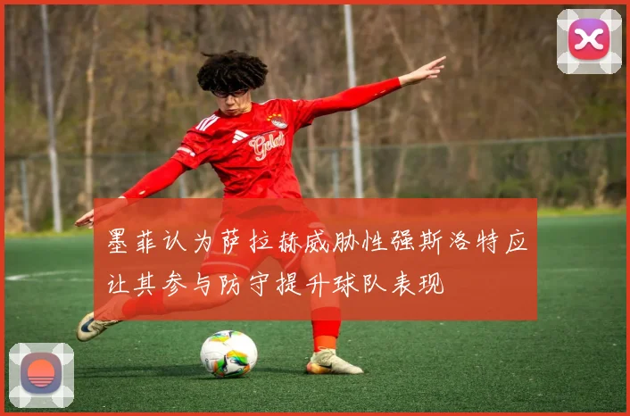 墨菲认为萨拉赫威胁性强斯洛特应让其参与防守提升球队表现