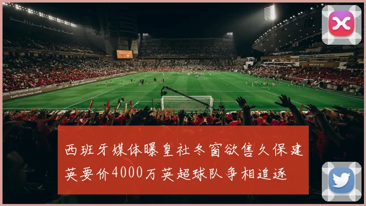 西班牙媒体曝皇社冬窗欲售久保建英要价4000万英超球队争相追逐