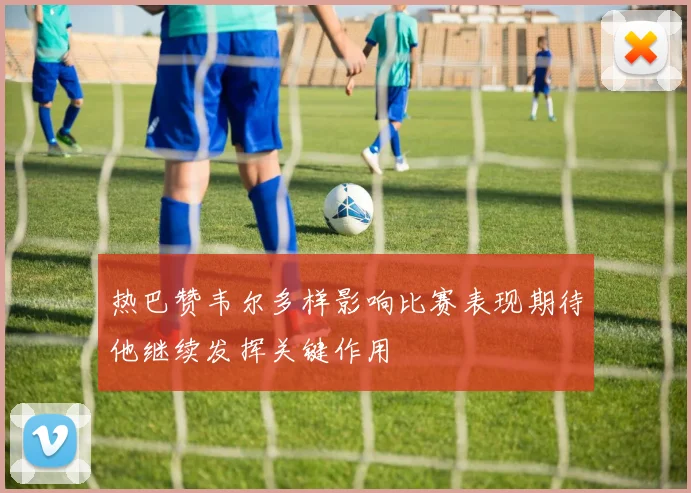 热巴赞韦尔多样影响比赛表现期待他继续发挥关键作用