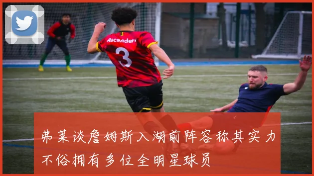 弗莱谈詹姆斯入湖前阵容称其实力不俗拥有多位全明星球员