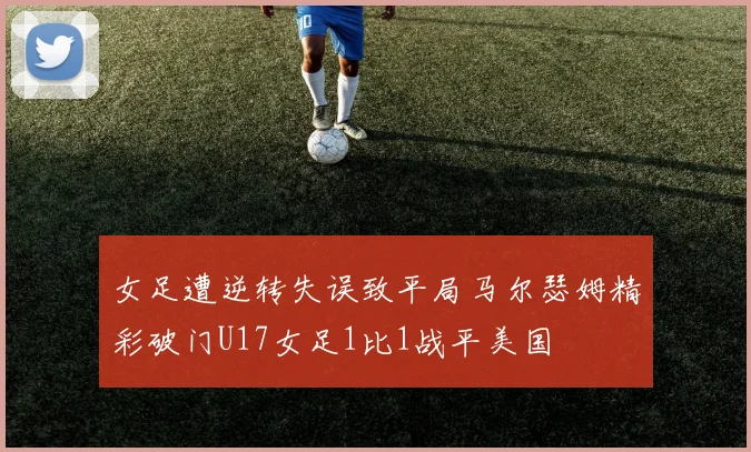 女足遭逆转失误致平局马尔瑟姆精彩破门U17女足1比1战平美国