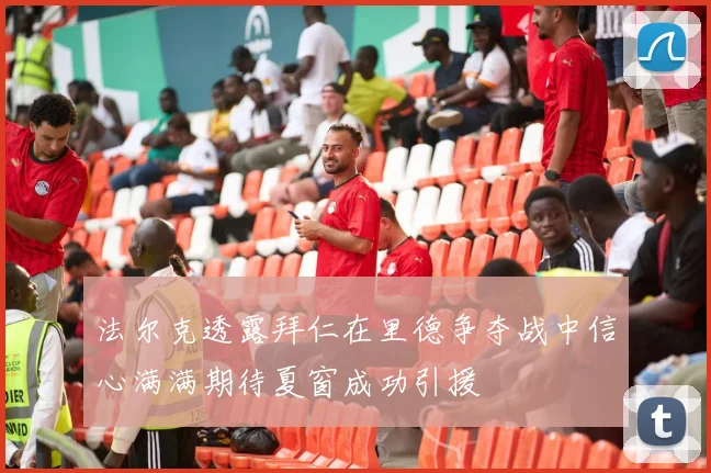 法尔克透露拜仁在里德争夺战中信心满满期待夏窗成功引援