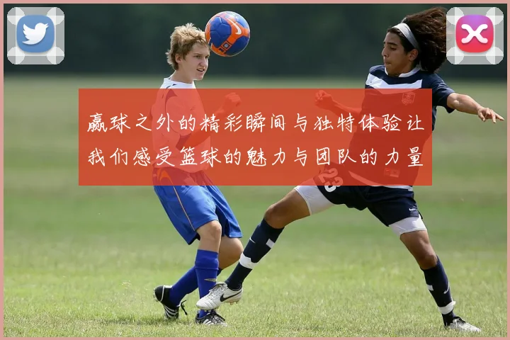 赢球之外的精彩瞬间与独特体验让我们感受篮球的魅力与团队的力量