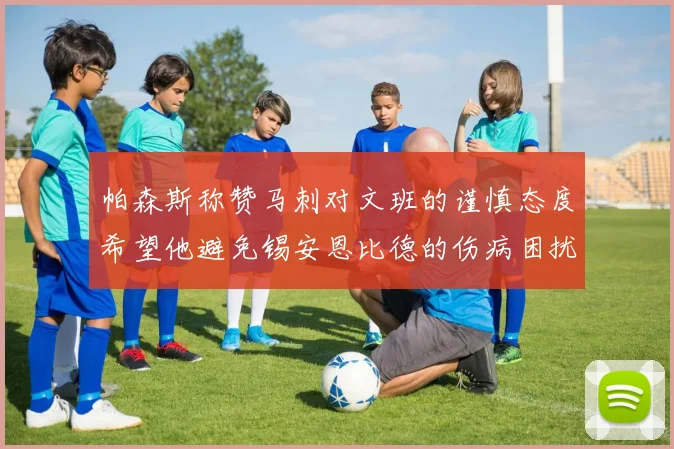 帕森斯称赞马刺对文班的谨慎态度希望他避免锡安恩比德的伤病困扰