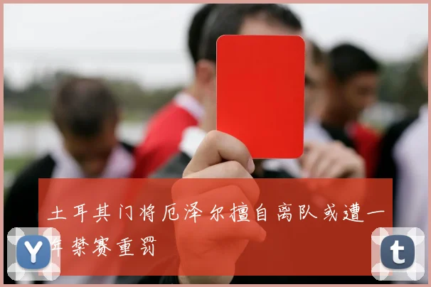 土耳其门将厄泽尔擅自离队或遭一年禁赛重罚