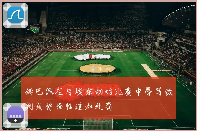 姆巴佩在与埃尔切的比赛中辱骂裁判或将面临追加处罚