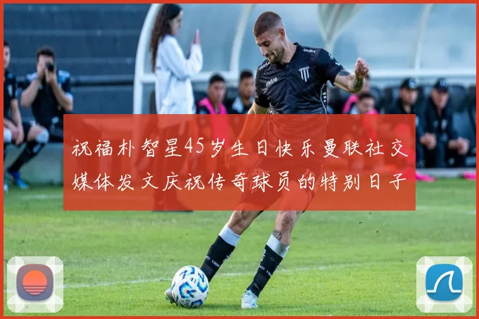 祝福朴智星45岁生日快乐曼联社交媒体发文庆祝传奇球员的特别日子