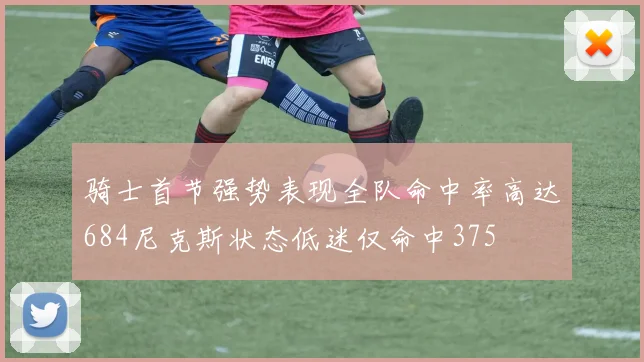 骑士首节强势表现全队命中率高达684尼克斯状态低迷仅命中375