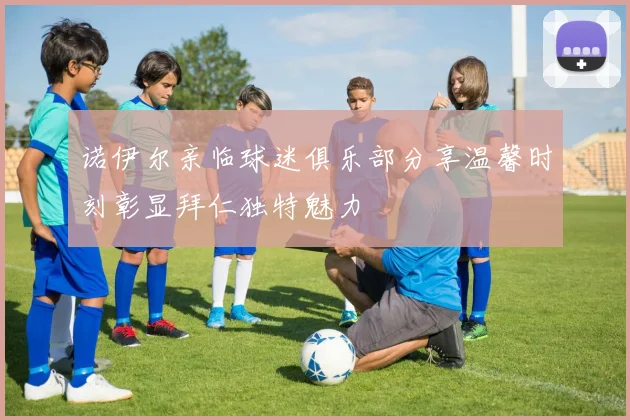 诺伊尔亲临球迷俱乐部分享温馨时刻彰显拜仁独特魅力