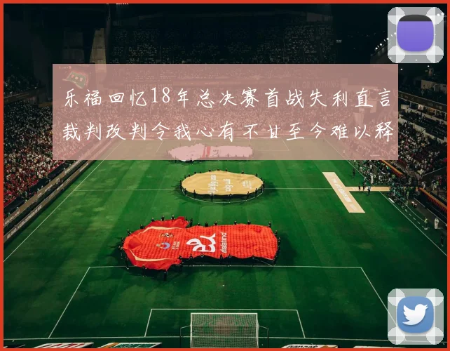 乐福回忆18年总决赛首战失利直言裁判改判令我心有不甘至今难以释怀