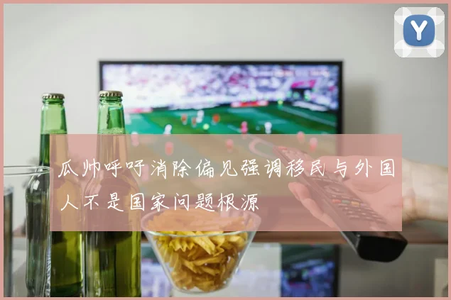 瓜帅呼吁消除偏见强调移民与外国人不是国家问题根源