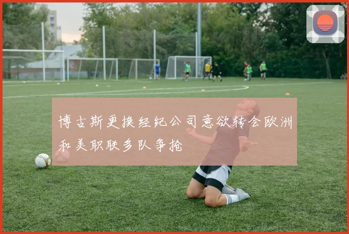 博古斯更换经纪公司意欲转会欧洲和美职联多队争抢