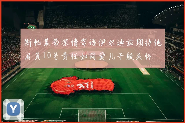 斯帕莱蒂深情寄语伊尔迪兹期待他肩负10号责任如同爱儿子般关怀