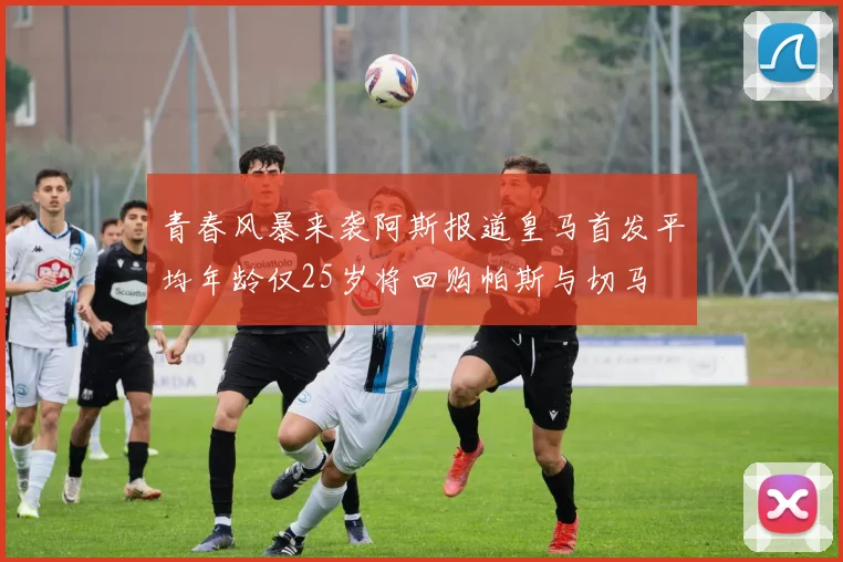 青春风暴来袭阿斯报道皇马首发平均年龄仅25岁将回购帕斯与切马