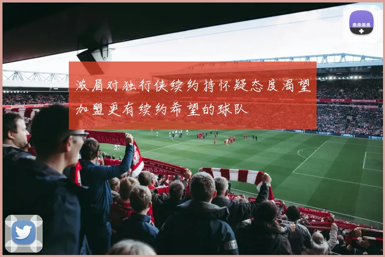 浓眉对独行侠续约持怀疑态度渴望加盟更有续约希望的球队