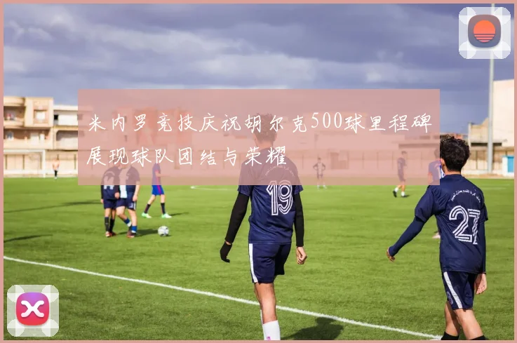 米内罗竞技庆祝胡尔克500球里程碑展现球队团结与荣耀