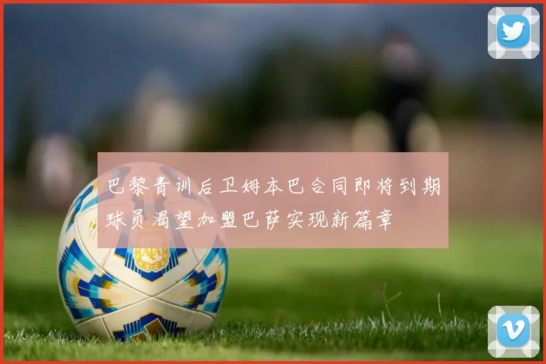 巴黎青训后卫姆本巴合同即将到期球员渴望加盟巴萨实现新篇章