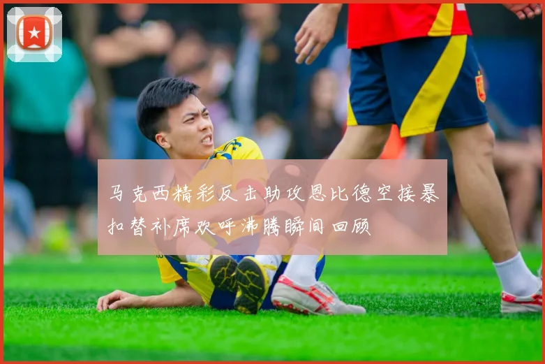 马克西精彩反击助攻恩比德空接暴扣替补席欢呼沸腾瞬间回顾