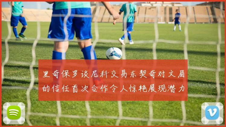 里奇保罗谈尼科交易东契奇对文眉的信任首次合作令人惊艳展现潜力