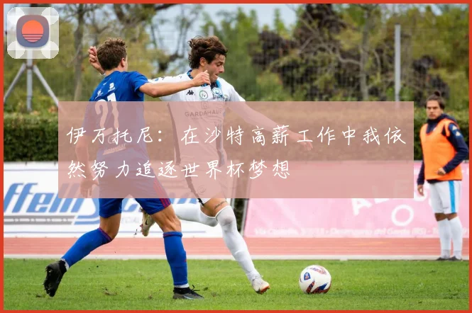 伊万托尼：在沙特高薪工作中我依然努力追逐世界杯梦想