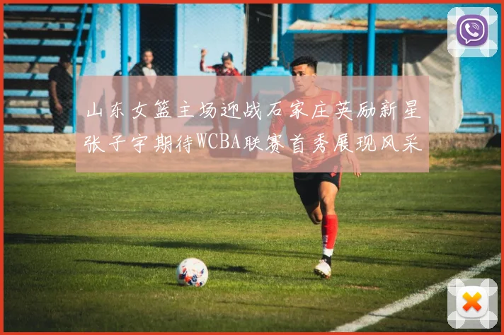 山东女篮主场迎战石家庄英励新星张子宇期待WCBA联赛首秀展现风采
