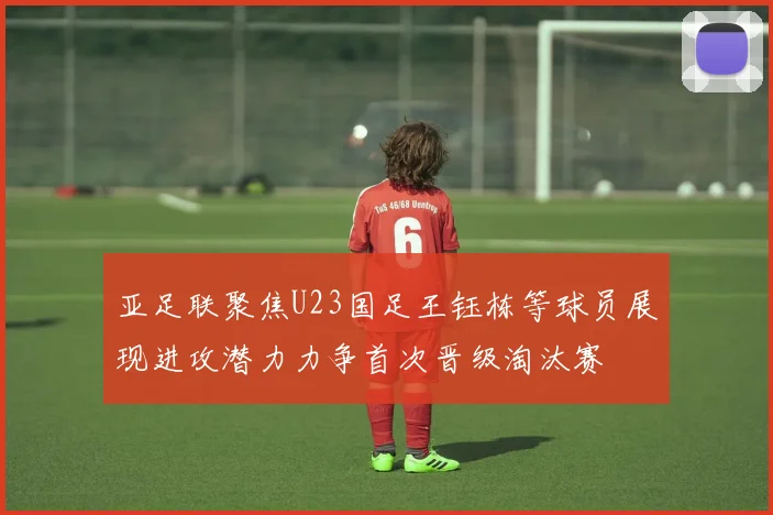 亚足联聚焦U23国足王钰栋等球员展现进攻潜力力争首次晋级淘汰赛