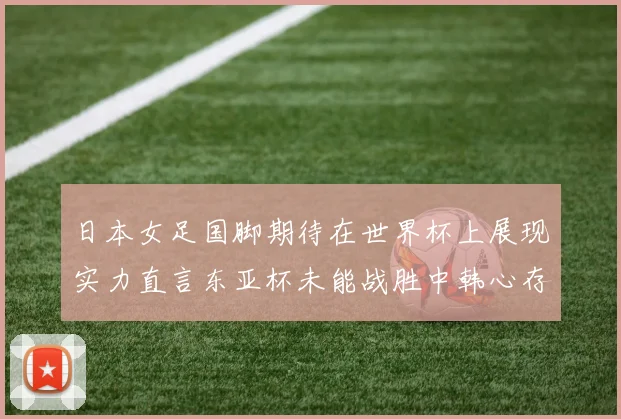 日本女足国脚期待在世界杯上展现实力直言东亚杯未能战胜中韩心存不甘